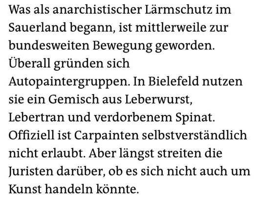 Was als anarchistischer Lärmschutz im Sauerland begann, ist mittlerweile zur bundesweiten Bewegung geworden.
Überall gründen sich
Autopaintergruppen. In Bielefeld nutzen sie ein Gemisch aus Leberwurst, Lebertran und verdorbenem Spinat.
Offiziell ist Carpainten selbstverständlich nicht erlaubt. Aber längst streiten die Juristen darüber, ob es sich nicht auch um Kunst handeln könnte.