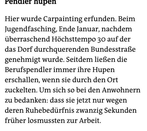 renaler nupen
Hier wurde Carpainting erfunden. Beim Jugendfasching, Ende Januar, nachdem überraschend Höchsttempo 30 auf der das Dorf durchquerenden Bundesstraße genehmigt wurde. Seitdem ließen die Berufspendler immer ihre Hupen erschallen, wenn sie durch den Ort zuckelten. Um sich so bei den Anwohnern zu bedanken: dass sie jetzt nur wegen deren Ruhebedürfnis zwanzig Sekunden früher losmussten zur Arbeit.