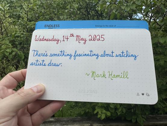 A pen quote of Mark Hamill (known for playing Luke Skywalker in Star Wars) that reads, “There's something fascinating about watching artists draw.”

Written using Wearingeul Captain Hook, Pilot Iroshizuku Kon-Peki & Diamine Kelly Green.