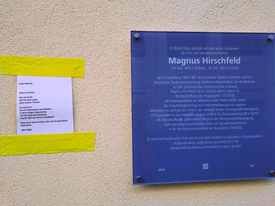 Inschrift der Gedenktafel:In diesem Haus wohnte während seiner Studienzeit
der Arzt und Sexualwissenschaftler
Magnus Hirschfeld, 
(14. Mai 1868 in Kolberg·14. Mai 1935 in Nizza)
der in Heidelberg 1890/1891 drei Semester Medizin studierte und hierdie jüdische Studentenverbindung Badenia mitbegründete, die als Reaktion auf den zunehmenden Antisemitismus entstand.
Magnus Hirschfeld setzte sich zeit seines Lebens für
die Abschaffung des Paragraphen 175 StGB, der Homosexualität von Männern unter Strafe stellte,sowie
die Entpathologisierung und Entkriminalisierung von queeren Menschen ein und gilt als Initiator der weltweit ersten Homosexuellenbewegung.
1919 gründete er das international erste Institut für Sexualwissenschaft in Berlin.
Als Sexualaufklärer, prominentes Mitglied der Homosexuellenbewegung, Jude und aufgrund politischer Nähe zur Sozialdemokratie war er für die Nationalsozialisten ein besonderes Feindbild.
Er starb im französischen Exil und ist auf dem Friedhof La Caucade in Nizza begraben.
Aufgrund seiner Lebensleistung wurde 2011 die.
Bundesstiftung Magnus Hirschfeld ins Leben gerufen.
2024