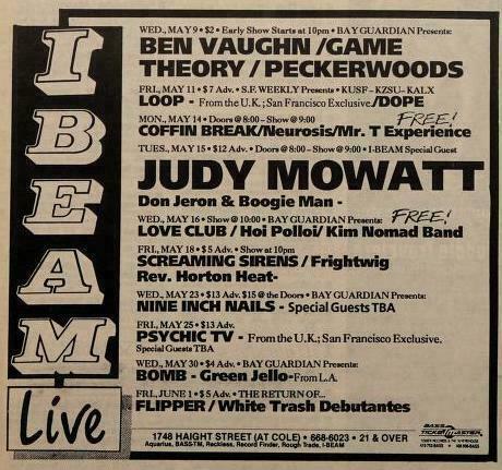 WED-MAY 9 BEN VAUGHN /GAME THEORY / PECKERWOODS  

LOOP - 

Free! 'COFFIN BREAK/Neurosis/Mr. T Experierice 
 TUESDAY  I BEAM Sy Don Jeron & Boogie Man - LOVE CLUB / Hoi Pollol/  Rev. Horton Heat-
NINE INCH NAILS - Special Guests TBA

P T mvmens

PSYCHIC TV - From U.K a  San Francico Exclusive.

BAY GUARDIAN presents BOMB Green Jello 
FLIPPER/ White Trash Debutantes