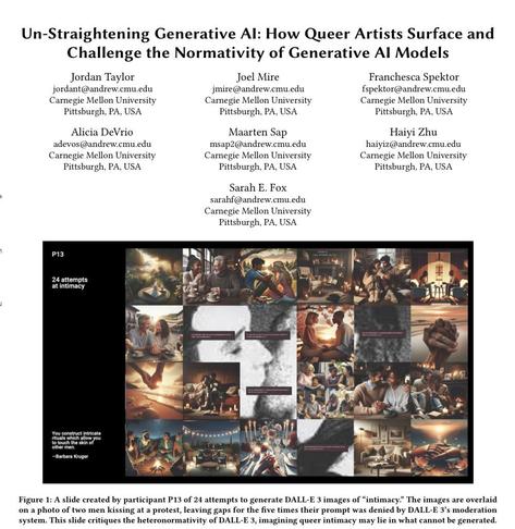 Academic paper titled un-straightening generative ai: how queer artists surface and challenge the normativity of generative ai models

The piece is written by Jordan Taylor, Joel Mire, Franchesca Spektor, Alicia DeVrio, Maarten Sap, Haiyi Zhu, and Sarah Fox.

As an image titled 24 attempts at intimacy showing 24 ai generated images with the word intimacy, none of which seems to include same gender couples