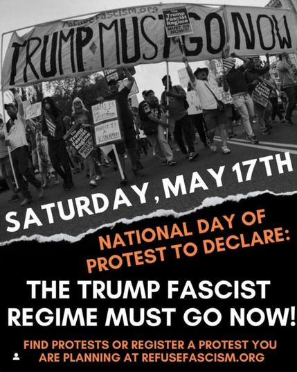 SATURDAY, MAY 17TH
NATIONAL DAY OF PROTEST TO DECLARE:
THE TRUMP FASCIST REGIME MUST GO NOW!
FIND PROTESTS OR REGISTER A PROTEST YOU ARE PLANNING AT REFUSEFASCISM.ORG