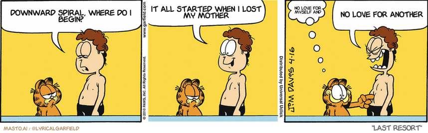 Original Garfield comic from April 16, 2010
Text replaced with lyrics from: Last Resort

Transcript:
• Downward Spiral, Where Do I Begin?
• It All Started When I Lost My Mother
• No Love For Myself And
• No Love For Another


--------------
Original Text:
• Jon:  Liz just doesn't understand how a guy FEELS about his favorite t-shirt.  You understand, don't you, old buddy?
• Garfield:  Beep.
• Jon:  WILL YOU CUT THAT OUT?!!