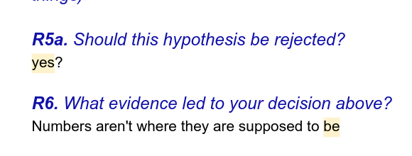 screenshot from a google document:

R5a. Should this hypothesis be rejected?
[student answer] yes?

R6. What evidence led to your decision above?
[student answer] Numbers aren't where they are supposed to be