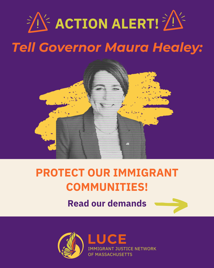Action Alert!

Tell Governor Maura Healy:
Protect our immigrant communities!

Read our demands

LUCE Immigrant Justice Network of MA