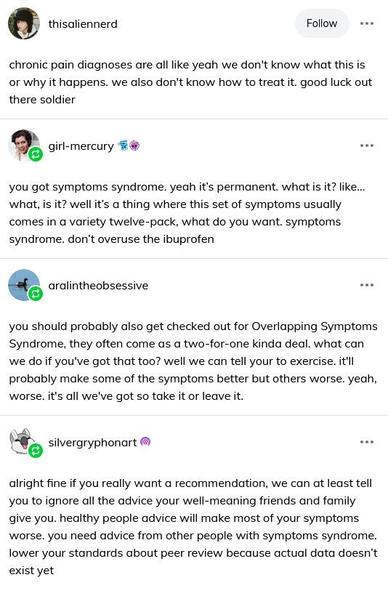 TUMBLR POST

[from user thisaliennerd]

chronic pain diagnoses are all like yeah we don't know what this is or why it happens. we also don't know how to treat it. good luck out there soldier



[from user girl-mercury]

you got symptoms syndrome. yeah it's permanent. what is it? like... what, is it? well it's a thing where this set of symptoms usually comes in a variety twelve-pack, what do you want. symptoms syndrome. don't overuse the ibuprofen 

[from user aralintheobsessive]

you should probably also get checked out for Overlapping Symptoms Syndrome, they often come as a two-for-one kinda deal. what can we do if you've got that too? well we can tell your to exercise. it'll probably make some of the symptoms better but others worse. yeah, worse. it's all we've got so take it or leave it.

[from user silvergryphonart]

alright fine if you really want a recommendation, we can at least tell you to ignore all the advice your well-meaning friends and family give you. healthy people advice will make most of your symptoms worse. you need advice from other people with symptoms syndrome. lower your standards about peer review because actual data doesn't exist yet