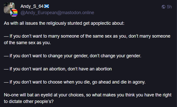 Poat boosted by samiamsam@mastodon.social by 
Andy_S_64🏴󠁧󠁢󠁳󠁣󠁴󠁿 @Andy_European@mastodon.online 5/14/25

"As with all issues the religiously stunted get apoplectic about:

— If you don’t want to marry someone of the same sex as you, don’t marry someone of the same sex as you.

— if you don’t want to change your gender, don’t change your gender.

— if you don’t want an abortion, don’t have an abortion

— if you don’t want to choose when you die, go ahead and die in agony.

No-one will bat an eyelid at your choices, so what makes you think you have the right to dictate other people’s?"
