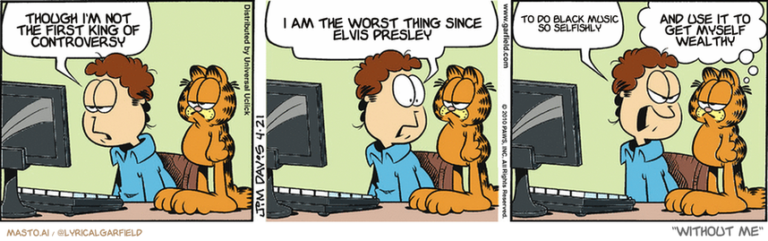 Original Garfield comic from April 21, 2010
Text replaced with lyrics from: Without Me

Transcript:
• Though I'm Not The First King Of Controversy
• I Am The Worst Thing Since Elvis Presley
• To Do Black Music So Selfishly
• And Use It To Get Myself Wealthy


--------------
Original Text:
• Jon:  I haven't had a single hit on my blog.  You'd think people would be interested in what I have to say!  Well, they WOULD!
• Garfield:  Is it sunny in Jonland today?