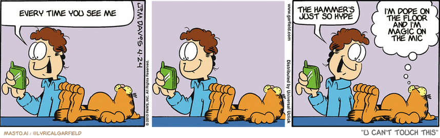 Original Garfield comic from April 24, 2010
Text replaced with lyrics from: U Can't Touch This

Transcript:
• Every Time You See Me
• The Hammer's Just So Hype
• I'm Dope On The Floor And I'm Magic On The Mic


--------------
Original Text:
• Jon:  My new cell phone has a really cool ringtone.  Want me to play it?
• Garfield:  It's the only way we're ever going to hear it.