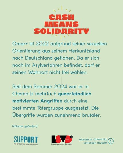 Omar* ist 2022 aufgrund seiner sexuellen Orientierung aus seinem Herkunftsland nach Deutschland geflohen. Da er sich noch im Asylverfahren befindet, darf er seinen Wohnort nicht frei wählen.
Seit dem Sommer 2024 war er in Chemnitz mehrfach queerfeindlich motivierten Angriffen durch eine bestimmte Tätergruppe ausgesetzt. Die Übergriffe wurden zunehmend brutaler.
(*Name geändert)