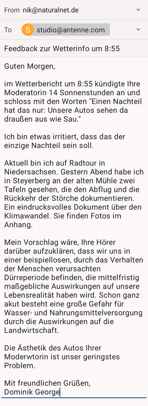 Guten Morgen,

im Wetterbericht um 8:55 kündigte Ihre Moderatorin 14 Sonnenstunden an und schloss mit den Worten "Einen Nachteil hat das nur: Unsere Autos sehen da draußen aus wie Sau."

Ich bin etwas irritiert, dass das der einzige Nachteil sein soll.

Aktuell bin ich auf Radtour in Niedersachsen. Gestern Abend habe ich in Steyerberg an der alten Mühle zwei Tafeln gesehen, die den Abflug und die Rückkehr der Störche dokumentieren. Ein eindrucksvolles Dokument über den Klimawandel. Sie finden Fotos im Anhang.

Mein Vorschlag wäre, Ihre Hörer darüber aufzuklären, dass wir uns in einer beispiellosen, durch das Verhalten der Menschen verursachten Dürreperiode befinden, die mittelfristig maßgebliche Auswirkungen auf unsere Lebensrealität haben wird. Schon ganz akut besteht eine große Gefahr für Wasser- und Nahrungsmittelversorgung durch die Auswirkungen auf die Landwirtschaft.

Die Ästhetik des Autos Ihrer Moderwtorin ist unser geringstes Problem.

Mit freundlichen Grüßen,
Dominik George