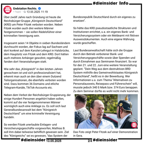 Als Info zeigen wir hier vom 13.05.2025 den Post von Endstation Rechts.

"Über zwölf Jahre nach Gründung ist heute die Reichsbürger-Gruppe „Königreich Deutschland“ (KRD) um Peter Fitzek verboten worden. Neben Fitzek wurden auch drei weitere Männer festgenommen – sie sollen Rädelsführer einer kriminellen Vereinigung sein.
Insgesamt seien 14 Objekte in sieben Bundesländern durchsucht worden, der Fokus lag auf Sachsen und dort konkret auf dem Kanzlei-Lehngut in Halsbrücke, dem Hauptsitz von Fitzek und dem KRD. Dort hätten auch mehrere Anhänger gewohnt, regelmäßig fanden dort Veranstaltungen statt.
Wie sehr das „Königreich“ in den letzten Jahren gewachsen ist und sich professionalisiert hat, erkennt man auch an den über einem Dutzend Teilorganisationen, die ebenfalls verboten worden sind. Dazu kommen 36 Domains und etliche Telegram-Kanäle, TikTok-Accounts etc.
Neben dem Verbot der Reichsbürger-Gruppierung, der einige Hundert Personen angehört haben sollen, kommt auf die vier festgenommenen Männer womöglich auch eine Anklage zu. Es soll sich laut Generalbundesanwalt bei dem “Königreich Deutschland” um eine kriminelle Vereinigung handeln."