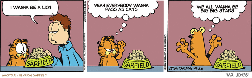 Original Garfield comic from April 26, 2010
Text replaced with lyrics from: Mr. Jones

Transcript:
• I Wanna Be A Lion
• Yeah Everybody Wanna Pass As Cats
• We All Wanna Be Big Big Stars


--------------
Original Text:
• Jon:  Have some tuna-flavored things.
• Garfield:  You know what else is tuna flavored?  TUNA!