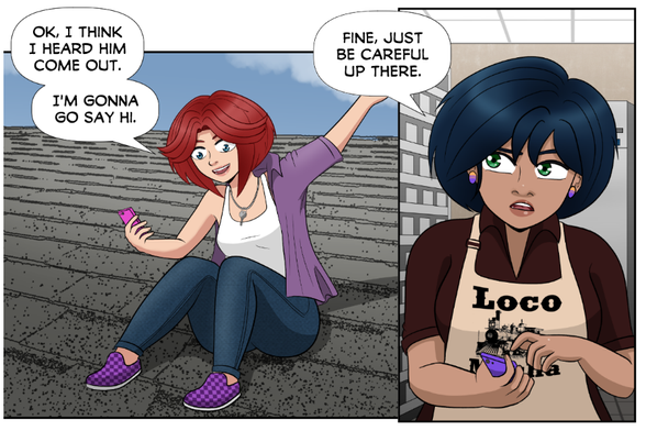 Rose (on the roof, putting on her purple shirt): Ok, I think I heard him come out. I'm gonna go say hi.

Aya (in the store room at the Loco Mocha coffee shop): Fine, just be careful up there.