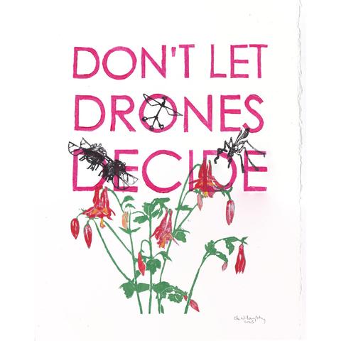 My 11” x 14” linocut print shows a Canada or wild columbine with green stems and leaves and hanging red and yellow flowers at the bottom. There are three different models of pollination drones above the wildflowers at various heights, printed in black. One is the robobee with vertical shaft, two wings and tripod base. One looks like a robot crane fly. One looks like a miniature 4 winged drone with multiple feet. On top of this in magenta sans serif type is the slogan “DON’T LET DRONES DECIDE”