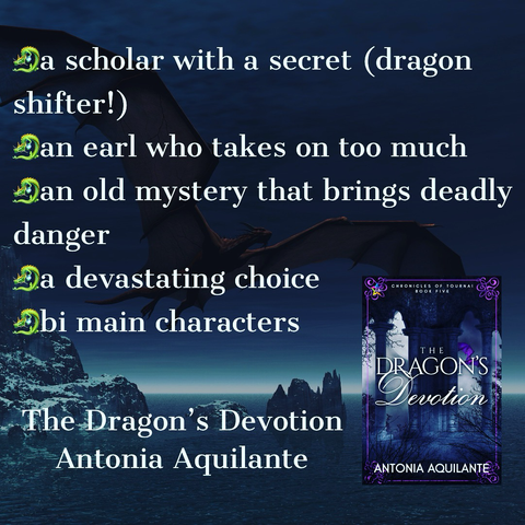 -a scholar with a secret (dragon shifter!) -an earl who takes on too much  -an old mystery that brings deadly danger -a devastating choice  -bi main characters  The Dragon’s Devotion  Antonia Aquilante