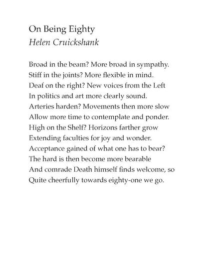 On Being Eighty
by Helen Cruickshank

Broad in the beam? More broad in sympathy.
Stiff in the joints? More flexible in mind.
Deaf on the right? New voices from the Left
In politics and art more clearly sound.
Arteries harden? Movements then more slow
Allow more time to contemplate and ponder.
High on the Shelf? Horizons farther grow
Extending faculties for joy and wonder.
Acceptance gained of what one has to bear?
The hard is then become more bearable
And comrade Death himself finds welcome, so
Quite cheerfully towards eighty-one we go.