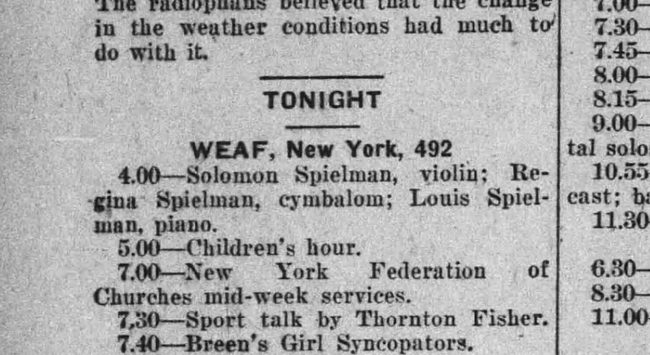 detail of some radio show listings from an old newspaper
"TONIGHT
WEAF, New York, 492
4.00—Solomon Spielman, violin; Regina Spielman, cymbalom; Louis Spielman, piano. 
5.00—Children’s hour. 
7.00—New York Federation Churches mid-week services. 
8.30— 7.30—Sport talk by Thornton Fisher. "