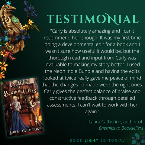 Solid dark green background. Turquoise texts on the top that says, “Testimonials.” On the bottom right corner, the company name, “Book Light Editorial” is there in green font next to a dark jade colored flower. On the left side of the graphic, there is a golden raven sitting on a branch that is covered in flowers. The main text reads, “Carly is absolutely amazing and I can't recommend her enough. It was my first time doing a developmental edit for a book and I wasn't sure how useful it would be, but the thorough read and input from Carly was invaluable to making my story better. I used the Neon Indie Bundle and having the edits looked at twice really gave me peace of mind that the changes I'd made were the right ones. Carly gives the perfect balance of praise and constructive feedback through detailed assessments. I can't wait to work with her again.”