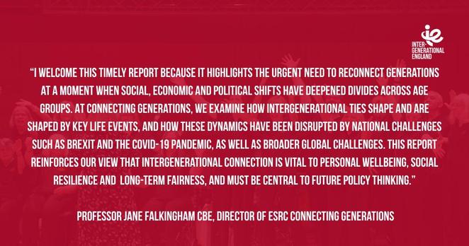 “I welcome this timely report because it highlights the urgent need to reconnect generations at a moment when social, economic and political shifts have deepened divides across age groups. At Connecting Generations, we examine how intergenerational ties shape and are shaped by key life events, and how these dynamics have been disrupted by national challenges such as Brexit and the Covid-19 pandemic, as well as broader global challenges. This report reinforces our view that intergenerational connection is vital to personal wellbeing, social resilience and long-term fairness, and must be central to future policy thinking.” Professor Jane Falkingham CBE, Director of ESRC Connecting Generations