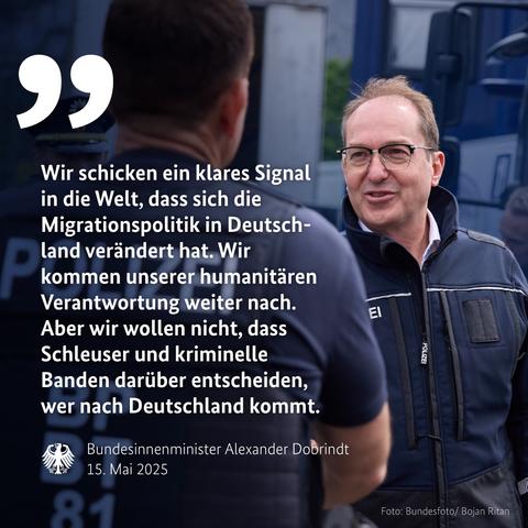 Wir schicken ein klares Signal in die Welt, dass sich die Migrationspolitik in Deutschland verändert hat. Wir kommen unserer humanitären Verantwortung weiter nach.
Aber wir wollen nicht, dass Schleuser und kriminelle Banden darüber entscheiden, wer nach Deutschland kommt.
Bundesinnenminister Alexander Dobrindt
15. Mai 2025🖖