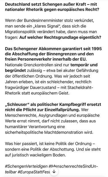 Deutschland setzt Schengen außer Kraft - mit nationaler Rhetorik gegen europäisches Recht?
Wenn der Bundesinnenminister stolz verkündet, man sende ein „klares Signal", dass sich die Migrationspolitik verändert habe, dann muss man fragen: Auf welcher Rechtsgrundlage eigentlich?
Das Schengener Abkommen garantiert seit 1995 die Abschaffung der Binnengrenzen und den freien Personenverkehr innerhalb der EU.
Nationale Grenzkontrollen sind nur temporär und begründet zulässig - etwa bei akuter Gefährdung der öffentlichen Ordnung. Was wir jedoch seit Jahren erleben, ist ein schleichender, rechtlich fragwürdiger Dauerzustand - mit Stacheldraht-Rhetorik statt europäischem Geist.
„Schleuser" als politischer Kampfbegriff ersetzt nicht die Pflicht zur Einzelfallprüfung. Wer Menschenrechte, Asylgrundlagen und europäische Werte ernst nimmt, darf nicht zulassen, dass aus humanitärer Verantwortung eine sicherheitspolitische Machtdemonstration wird.
Was hier passiert, ist keine Politik der Ordnung - sondern eine Politik der Abschottung. Und sie steht auf juristisch wackeligem Boden.
#SchengenVerteidigen #MenschenrechteSindUn-teilbar #EuropaStattFesi v🖖