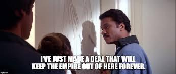 A scene from Star Wars: The Empire Strikes back. Lando Calrissian is about to open a door. Han Solo and Leia Organa follow him. He looks over his shoulder and says, “I've just made a deal that will keep the Empire out of here forever.”