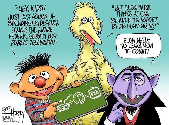A cartoon using the Sesame Street Characters. Moving from left to right, Ernie says, "Hey, kids! Just six hours of spending on defense equals the entire federal subsidy for public television!" Big Bird then says, "But Elon Musk thinks he can balance the budget by de-funding us!" The Count then says, "Elon needs to learn how to count!" Cartoon is a modified David Horsey comic (from the Baltimore Sun?!) In that version, rather than Elon Musk, the bad guy is Mitt Romney - in other words, this has been going on for awhile - https://www.baltimoresun.com/2012/10/11/big-bird-is-more-real-than-romneys-budget-plans/