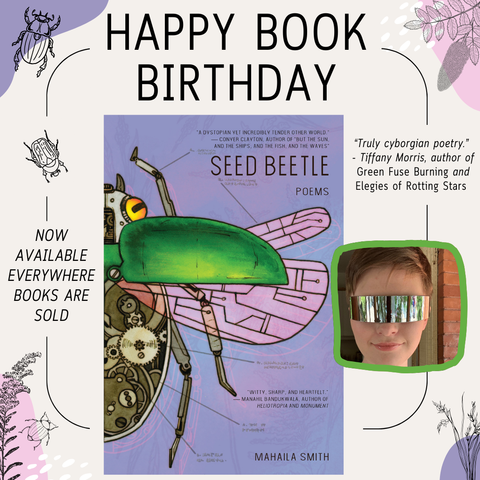 Happy Book Birthday graphic for Mahaila Smith's Seed Beetle, published May 15 2025. Now Available Everywhere books are sold. With color blotches and beetles and a blurb from Tiffany Morris. “Truly cyborgian poetry.” - Tiffany Morris, author of Green Fuse Burning and Elegies of Rotting Stars