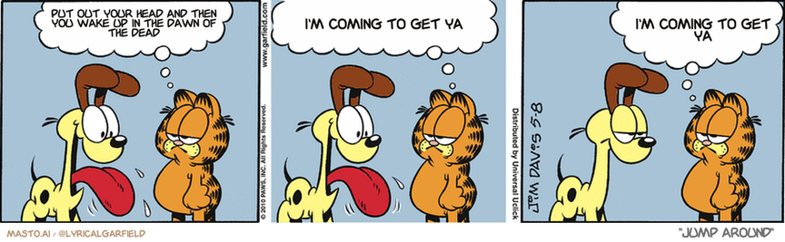 Original Garfield comic from May 8, 2010
Text replaced with lyrics from: Jump Around

Transcript:
• Put Out Your Head And Then You Wake Up In The Dawn Of The Dead
• I'm Coming To Get Ya
• I'm Coming To Get Ya


--------------
Original Text:
• Garfield:  Odie, here are the rules for today.  No barking, running, panting, or slobbering.  In other words, today you're a cat.