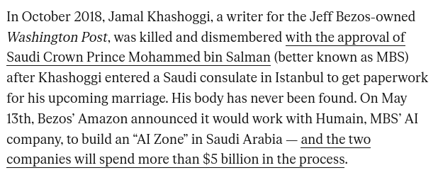 In October 2018, Jamal Khashoggi, a writer for the Jeff Bezos-owned Washington Post, was killed and dismembered with the approval of Saudi Crown Prince Mohammed bin Salman (better known as MBS) after Khashoggi entered a Saudi consulate in Istanbul to get paperwork for his upcoming marriage. His body has never been found. On May 13th, Bezos’ Amazon announced it would work with Humain, MBS’ AI company, to build an “AI Zone” in Saudi Arabia — and the two companies will spend more than $5 billion in the process.