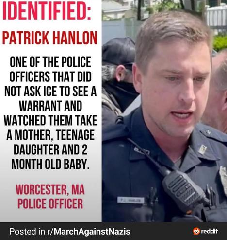 Identified:

Patrick Hanlon

One of the police officers that did not ask ICE to see a warrant and watched them take a mother, teenage daughter & 2 month old baby.

Worcester, MA
Police Officer