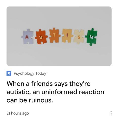 Disconnected puzzle pieces with letters on them, arranged on a white surface to wonkily spell out "autism".

Below that, an area describing the linked article. The article is from Psychology Today and is titled, "When a friends [sic] says they're autistic, an uninformed reaction can be ruinous." Below that, it says "21 hours ago".