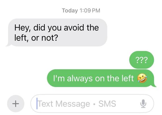 Screenshot of a text exchange:

Hey, did you avoid the left, or not?

???
I’m always on the left [laugh emoji]