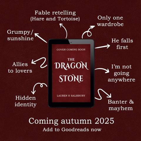 Burgundy red graphic with a Kindle frame that says "Cover coming soon: The Dragon Stone, Lauren H. Salisbury". Coming autumn 2025, Add to Goodreads now. Around this Kindle frame are arrows pointing to tropes found in the book. These are: Fable retelling (hare and tortoise), only one wardrobe, he falls first, I'm not going anywhere, Banter & mayhem, Hidden identity, Allies to lovers, Grumpy/Sunshine.