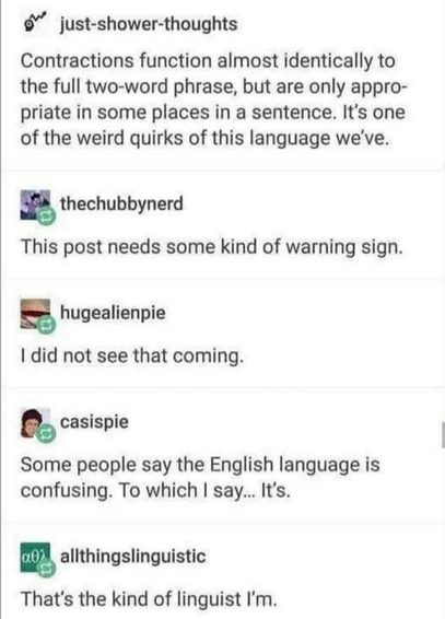 just-shower-thoughts Contractions function almost identically to the full two-word phrase, but are only appropriate in some places in a sentence. It's one of the weird quirks of this language we've. thechubbynerd This post needs some kind of warning sign. hugealienpie I did not see that coming. casispie Some people say the English language is confusing. To which I say... It's. a0) allthingslinguistic That's the kind of linguist I'm.