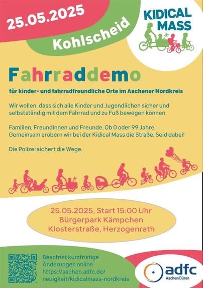 25.05.2025
Kohlscheid
KIDICAL MASS
Fahrraddemo
für kinder- und fahrradfreundliche Orte im Aachener Nordkreis
Wir wollen, dass sich alle Kinder und Jugendlichen sicher und selbstständig mit dem Fahrrad und zu Fuß bewegen können.
Familien, Freundinnen und Freunde. Ob 0 oder 99 Jahre.
Gemeinsam erobern wir bei der Kidical Mass die Straße. Seid dabei!
Die Polizei sichert die Wege.
25.05.2025, Start 15:00 Uhr
Bürgerpark Kämpchen
Klosterstraße, Herzogenrath