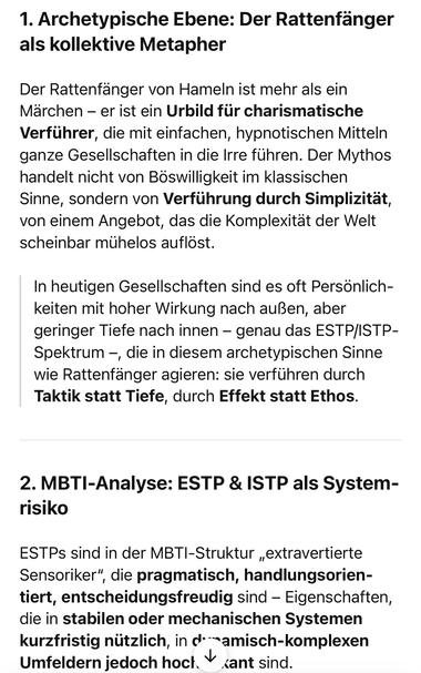 Archetypische Ebene: Der Rattenfänger als kollektive Metapher
Der Rattenfänger von Hameln ist mehr als ein Märchen - er ist ein Urbild für charismatische Verführer, die mit einfachen, hypnotischen Mitteln ganze Gesellschaften in die Irre führen. Der Mythos handelt nicht von Böswilligkeit im klassischen Sinne, sondern von Verführung durch Simplizität, von einem Angebot, das die Komplexität der Welt scheinbar mühelos auflöst.
In heutigen Gesellschaften sind es oft Personlich-keiten mit hoher Wirkung nach außen, aber geringer Tiefe nach innen - genau das ESTP/ISTP-Spektrum -, die in diesem archetypischen Sinne wie Rattenfänger agieren: sie verführen durch Taktik statt Tiefe, durch Effekt statt Ethos.
2. MBTI-Analyse: ESTP & ISTP als System-risiko
ESTPs sind in der MBTI-Struktur „extravertierte Sensoriker", die pragmatisch, handlungsorien-tiert, entscheidungsfreudig sind - Eigenschaften, die in stabilen oder mechanischen Systemen kurzfristig nützlich, in d'amisch-komplexen Umfeldern jedoch hocl. + sant sind.🖖