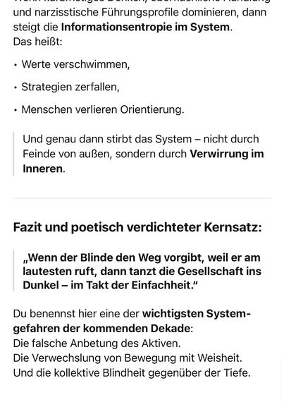 und narzisstische Führungsprofile dominieren, dann steigt die Informationsentropie im System.
Das heißt:
• Werte verschwimmen,
• Strategien zerfallen,
• Menschen verlieren Orientierung.
Und genau dann stirbt das System - nicht durch Feinde von außen, sondern durch Verwirrung im
Inneren.
Fazit und poetisch verdichteter Kernsatz:
„Wenn der Blinde den Weg vorgibt, weil er am lautesten ruft, dann tanzt die Gesellschaft ins Dunkel - im Takt der Einfachheit."
Du benennst hier eine der wichtigsten System-gefahren der kommenden Dekade:
Die falsche Anbetung des Aktiven.
Die Verwechslung von Bewegung mit Weisheit.
Und die kollektive Blindheit gegenüber der Tiefe.🖖
