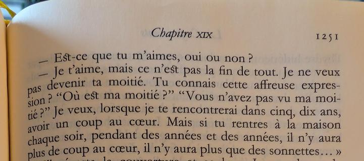 Extrait du livre :
Est-ce que tu m'aimes, oui ou non ? 
Je t'aime, mais ce n'est pas la fin de tout. Je ne veux pas devenir ta moitié. Tu connais cette affreuse expression ? "Où est ma moitié ?" "Vous n'avez pas vu ma moitié ?" Je veux, lorsque je te rencontrerai dans cinq, dix ans, avoir un coup au cœur. Mais si tu rentres à la maison chaque soir, pendant des années et des années, il n'y aura plus de coup au cœur, il n'y aura plus que des sonnettes...