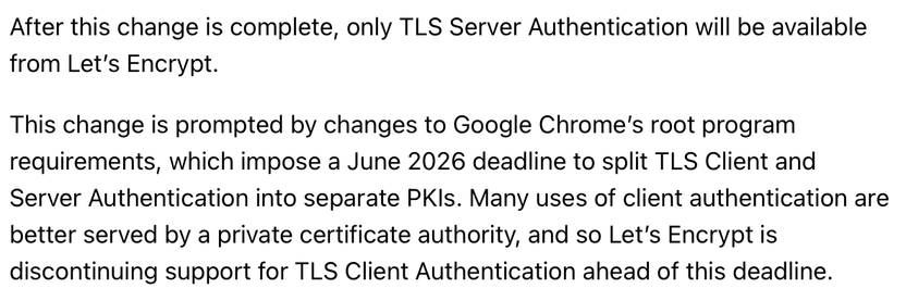 After this change is complete, only TLS Server Authentication will be available from Let’s Encrypt.

This change is prompted by changes to Google Chrome’s root program requirements, which impose a June 2026 deadline to split TLS Client and Server Authentication into separate PKIs. Many uses of client authentication are better served by a private certificate authority, and so Let’s Encrypt is discontinuing support for TLS Client Authentication ahead of this deadline.