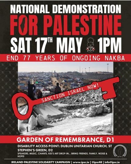 Poster with photo of Gaza scene and a long red key that says "Sanction Israel now!"
NATIONAL DEMONSTRATION FOR PALESTINE 
SAT 17" MAY 1 pm
END 77 YEARS OF ONGOING NAKBA 
SANCTION ISRAEL NOW! 
GARDEN OF REMEMBRANCE, D1 DISABILITY ACCESS POINT: DUBLIN UNITARIAN CHURCH, ST STEPHEN'S GREEN, D2
 SPEAKERS, MUSIC, CHANTS, KID'S ART DROP-IN... BRING FRIENDS, FAMILY. NOISE & HOPE! IRELAND-PALESTINE SOLIDARITY CAMPAIGN | www.ipsc.ie @ipsc48 | info@ipsc.ie