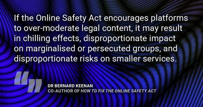 Quote from Dr Bernard Keenan, co-author of 'How to Fix the Online Safety Act. "If the Online Safety Act encourages platforms to over-moderate legal content, it may result in chilling effects, disproportionate impact on marginalised or persecuted groups, and disproportionate risks on smaller services."