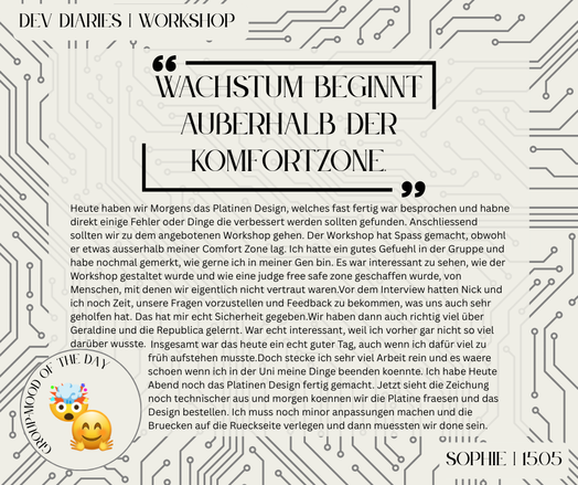 "Wachstum beginnt außerhalb der Komfortzone"
Heute haben wir Morgens das Platinen Design, welches fast fertig war besprochen und habne direkt einige Fehler oder Dinge die verbessert werden sollten gefunden. Anschliessend sollten wir zu dem angebotenen Workshop gehen. Der Workshop hat Spass gemacht, obwohl er etwas ausserhalb meiner Comfort Zone lag. Ich hatte ein gutes Gefuehl in der Gruppe und habe nochmal gemerkt, wie gerne ich in meiner Gen bin. Es war interessant zu sehen, wie der Workshop gestaltet wurde und wie eine judge free safe zone geschaffen wurde, von Menschen, mit denen wir eigentlich nicht vertraut waren.Vor dem Interview hatten Nick und ich noch Zeit, unsere Fragen vorzustellen und Feedback zu bekommen, was uns auch sehr geholfen hat. Das hat mir echt Sicherheit gegeben.Wir haben dann auch richtig viel über Geraldine und die Republica gelernt. War echt interessant, weil ich vorher gar nicht so viel darüber wusste.
[...] 
-Sophie - 15.05