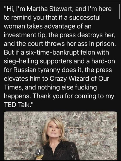 Martha Stewart posed, holding a glass with 4 oz of white wine left in it, and this quote.

"Hi, I'm Martha Stewart, and I'm here to remind you that if a successful woman takes advantage of an investment tip, the press destroys her, and the courts throw her ass in prison. But if a six-time-bankrupt felon with sieg-heiling supporters and a h ard-on for Russian tyranny does it, the press elevates him to Crazy Wizard of Our Times and nothign else fucking happens. Thank you for coming to my TED talk"