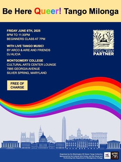 Poster with rainbow swoosh across the middle and the DC skyline below. Above, with a box saying “free of charge,” it says “Be here queer! Tango milonga” as the heading and then the details: June 6, 8-11:30pm, with beginners class at 7. With live music by Arco &amp; Aire and friends, and the DJ Alicia will be playing classics. Location is Montgomery College’s Cultural Arts Center Lounge, 7995 Georgia Ave, Silver Spring, MD.