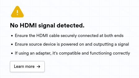 A small screenshot from the JetKVM web interface which says the following:

No HDMI signal detected.

« Ensure the HDMI cable securely connected at both ends

« Ensure source device is powered on and outputting a signal

« If using an adapter, it's compatible and functioning correctly Learn more