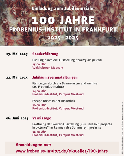 Einladung zum Jubilaumsjahr 100 Jahre Frobenius-Institut in Frankfurt 17. Mai 2025 Sonderführung Führung durch die Ausstellung Country bin pull'em 15:00 Uhr Weltkulturen Museum 22. Mai 2025 Jubiläumsveranstaltungen Führungen durch die Sammlungen und Archive des Frobenius-Instituts 14:00 Uhr Frobenius-Institut, Campus Westend Escape Room in der Bibliothek . 16:00 Uhr Frobenius-Institut, Campus Westend 06. Juni 2025 Vernissage Eröffnung der Poster-Ausstellung ,Our research projects s in pictures” im Rahmen des Sommersymposiums 2 12:00 Uhr  Frobenius-Institut, Campus Westend § Anmeldungen auf: 2 www.frobenius-institut.de /aktuelles/100-jahre 3