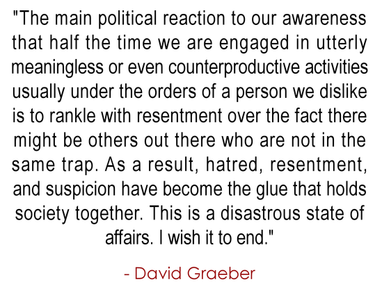 "The main political reaction to our awareness 
that half the time we are engaged in utterly 
meaningless or even counterproductive activities
usually under the orders of a person we dislike
is to rankle with resentment over the fact there 
might be others out there who are not in the 
same trap. As a result, hatred, resentment, 
and suspicion have become the glue that holds 
society together. This is a disastrous state of 
affairs. I wish it to end."
.
- David Graeber